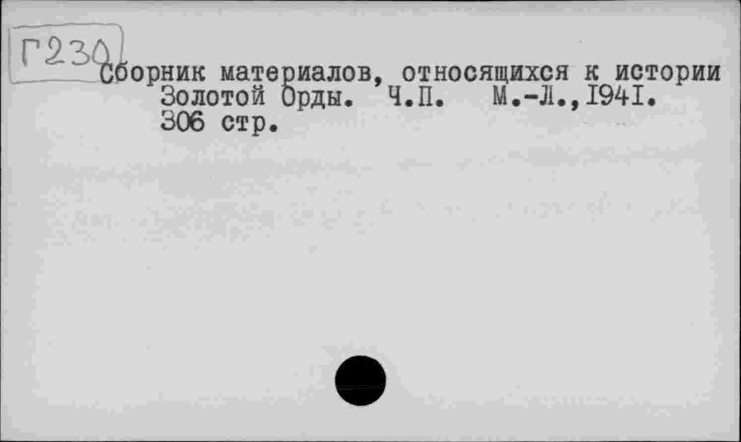 ﻿І££52}борник
ник материалов Золотой Орды. 306 стр.
относящихся к истории Ч.П. М.-Л.,1941.